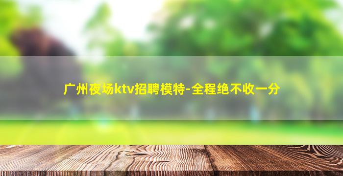 广州夜场ktv招聘模特-全程绝不收一分